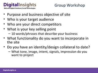 Group Workshop  Purpose and business objective of site Who is your target audience Who are your direct competitors What is your key selling point 10 words/phrases that describe your business  What functionality do you want to incorporate in  the site Do you have an identity/design collateral to date? What tone, image, intent, signals, impression do you want to project  