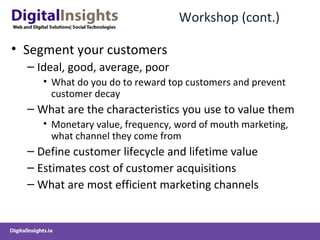 Workshop (cont.) Segment your customers Ideal, good, average, poor What do you do to reward top customers and prevent customer decay What are the characteristics you use to value them  Monetary value, frequency, word of mouth marketing, what channel they come from  Define customer lifecycle and lifetime value Estimates cost of customer acquisitions  What are most efficient marketing channels 