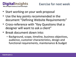 Exercise for next week Start working on your web proposal  Use the key points recommended in the document “Defining Website Requirements” Cross-reference with “Key Questions that a designer will want to ask a client” Break document down into: Background, scope, timeline, business objectives, audience, customer characteristics, design and functional requirements, maintenance & budget  