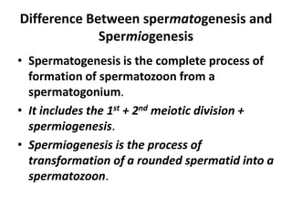 Difference Between spermatogenesis and
             Spermiogenesis
• Spermatogenesis is the complete process of
  formation of spermatozoon from a
  spermatogonium.
• It includes the 1st + 2nd meiotic division +
  spermiogenesis.
• Spermiogenesis is the process of
  transformation of a rounded spermatid into a
  spermatozoon.
 