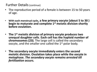 Further Details (continue)
• The reproductive period of a female is between 15 to 50 years
  of age.

• With each menstrual cycle, a few primary oocyte (about 5 to 30 )
  begin to maturate and complete 1st meiotic division shortly
  before ovulation.

• The 1st meiotic division of primary oocyte produces two
  unequal daughter cells. Each cell has the haploid number of
  chromosomes (23). The large cell is called the secondary
  oocyte, and the smaller one called the 1st polar body.

• The secondary oocyte immediately enters the second
  meiotic division. Ovulation takes place while the oocyte in
  metaphase. The secondary oocyte remains arrested till
  fertilization occurs.
 