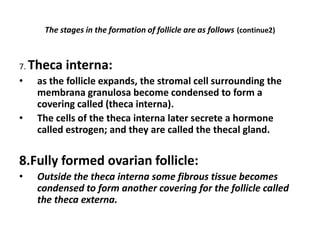 The stages in the formation of follicle are as follows (continue2)



7. Theca   interna:
•   as the follicle expands, the stromal cell surrounding the
    membrana granulosa become condensed to form a
    covering called (theca interna).
•   The cells of the theca interna later secrete a hormone
    called estrogen; and they are called the thecal gland.

8.Fully formed ovarian follicle:
•   Outside the theca interna some fibrous tissue becomes
    condensed to form another covering for the follicle called
    the theca externa.
 