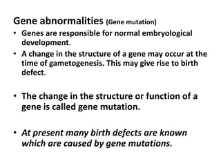 Gene abnormalities (Gene mutation)
• Genes are responsible for normal embryological
  development.
• A change in the structure of a gene may occur at the
  time of gametogenesis. This may give rise to birth
  defect.

• The change in the structure or function of a
  gene is called gene mutation.

• At present many birth defects are known
  which are caused by gene mutations.
 