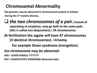 Chromosomal Abnormality
The gametes may be abnormal in chromosomal content as follows
During the 1st meiotic division,

 the two chromosomes of a pair, instead of
    separating at anaphase, may go both to the same pole.
    (this is called non-disjunction).= 24 chromosomes.
At fertilization the zygote will have 47 chromosomes
    (3 identical chromosomes). =trisomy.
      For example Down syndrome (mongolism).
Sex chromosome may be abnormal :
XXX = SUPER FEMALE ????????
XXY = KLINEFELTER’S SYNDROME abnormal male.
 