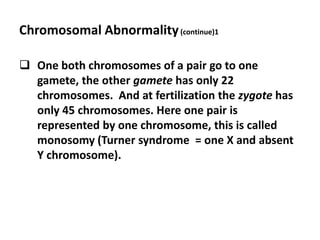 Chromosomal Abnormality (continue)1

 One both chromosomes of a pair go to one
  gamete, the other gamete has only 22
  chromosomes. And at fertilization the zygote has
  only 45 chromosomes. Here one pair is
  represented by one chromosome, this is called
  monosomy (Turner syndrome = one X and absent
  Y chromosome).
 
