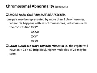 Chromosomal Abnormality (continue)2
 MORE THAN ONE PAIR MAY BE AFFECTED.
one pair may be represented by more than 3 chromosomes,
  when this happens with sex chromosomes, individuals with
  the constitution XXXY
                   XXXXY
                   XXYY
                   XXXX
 SOME GAMETES HAVE DIPLOID NUMBER SO the zygote will
  have 46 + 23 = 69 (triploidy), higher multiples of 23 may be
  seen.
 