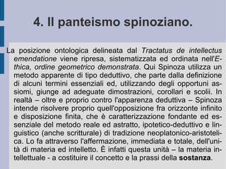 Interessato alla filosofia cartesiana, prima scrive un trattato nel quale riscrive le proprie regole del metodo – il  Tractatus de intellectus emendatione  (1662 d.C.) - poi compone per un suo scolaro un compendio dei  Principi di filosofia , intitolandolo  Principi di filosofia cartesiana . Lo integra alla fine con una serie di osservazioni critiche personali, i  Pensieri metafisici  (1663 d.C.) . Nell'Olanda delle lotte politico-religiose scrive il  Tractatus teologico-politicus  (1670 d.C.), suscitando – a causa della sua affermazione della libertà di pensiero e di espressione - le ire e le rimostranze sia dei cattolici, che dei protestanti calvinisti. Qualche anno dopo scrive un altro  Tractatus Politicus  (1675-1676 d.C.). Ma l'opera che lo consacra pensatore eccelso è l' Ethica, ordine geometrico demonstrata  (1677). Restano di lui una serie di  Lettere , che testimoniano delle proprie relazioni intellettuali con i dotti del tempo.  