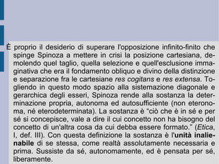 2. Il sistema spinoziano. L'originalità del pensiero di Spinoza è totale. Il suo è un pensiero critico: egli sottopone ad un palese e voluto rovesciamento i contenuti e le impostazioni della tradizione giudaico-cristiana (sia cattolica, che protestante), insieme all'architrave ideologico che ne fa da orizzonte e nervatura principale, la tradizione neo-platonico-aristotelica dell'Uno superiore, necessario e d'ordine. Giordano Bruno aveva definito la propria struttura speculativa attorno al principio creativo e doppiamente dialettico dell'infinito. Aveva distinto e poi ricompattato l'aspetto materiale e formale della sensibilità e dell'immaginazione, del desiderio e della volontà. Aveva unito materia ed intelletto in uno  Spirito  vivo, che muoveva i due termini della libertà e dell'eguaglianza infinite. Spinoza accetta da subito l'identificazione di materia ed intelletto, proponendo una materia intellettuale totale, immediata e globale. Critico – come vedremo – della soggettività dell'immaginazione, Spinoza pare volerne neutralizzare in anticipo le virtù e le potenze creative.  