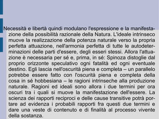 4. Il panteismo spinoziano. La posizione ontologica delineata dal  Tractatus de intellectus emendatione  viene ripresa, sistematizzata ed ordinata nell' Ethica, ordine geometrico demonstrata . Qui Spinoza utilizza un metodo apparente di tipo deduttivo, che parte dalla definizione di alcuni termini essenziali ed, utilizzando degli opportuni assiomi, giunge ad adeguate dimostrazioni, corollari e scolii. In realtà – oltre e proprio contro l'apparenza deduttiva – Spinoza intende risolvere proprio quell'opposizione fra orizzonte infinito e disposizione finita, che è caratterizzazione fondante ed essenziale del metodo reale ed astratto, ipotetico-deduttivo e linguistico (anche scritturale) di tradizione neoplatonico-aristotelica. Lo fa attraverso l'affermazione, immediata e totale, dell'unità di materia ed intelletto.  È  infatti questa unità – la materia intellettuale - a costituire il concetto e la prassi della  sostanza .  
