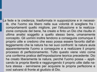 Se la sostanza è l'unità inalienabile di se stessa, essa non viene posta da altro, ma si pone da se stessa ( causa sui ); poi permane eternamente, senza poter essere negata o diminuita da altro (non creata, è insieme non finalizzabile da altro e per altro); la sua stessa espressione vitale, di estensione, di movimento e di pensiero non trova limiti ed è dunque infinita; essa, alla fine, non può essere soggiogata e strumentalizzata da altra causa e per altro scopo, quindi rimane unica. Essa è  Dio  e nello stesso tempo la  Natura  ( Deus sive Natura ), in quanto espressione vivente e direttiva. Nella Natura – nel suo orizzonte ideale e razionale – gli enti appaiono come proprie determinazioni, come disposizioni necessarie e conseguenti, che partecipano con infinita variazione all'infinito della sua stessa vitalità ed esistenza, come diramazioni necessarie ed ordinate della sua stessa radicalità (modificazioni).  