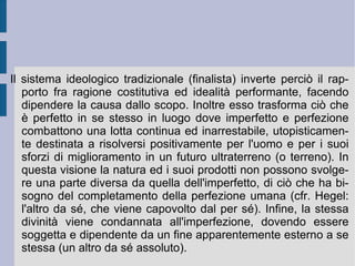 La Natura ha quindi come proprie manifestazioni esteriori i fenomeni, che entrano reciprocamente in relazione e che vengono pertanto determinati dal ruolo e dalla funzione reciproca, che possono ottenere e svolgere.  Modi infiniti  sono le strutture di definizione e costituzione dell'essere apparente: l'orizzonte stesso dell'essere o totalità; il movimento e la quiete presenti all'interno dell'estensione viva e diretta; la strutturazione teorica e pratica generale, permessa rispettivamente dall'intelletto e dalla volontà universali.  Modi finiti  sono invece i termini di definizione di queste entità processuali, fra di loro intrecciate: i singoli corpi e le singole idee. Superando la distinzione fra necessario e contingente, Spinoza afferma che tutto ciò che può essere è, così come deve essere, secondo la propria intrinseca spinta vivente ed ideale (spontaneità intelligente o  conatus ). In questo modo è facile osservare che è la stessa distinzione fra imperfetto e perfetto (come ciò che è ancora da compiersi) a venir meno, garantendo la parità e l'eguaglianza in valore di tutte le espressioni dell'essere. Non è difficile vedere in questo la motivazione per le scelte politiche repubblicane e democratiche del filosofo di Amsterdam.  