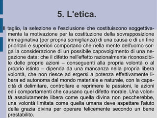 Il rapporto fra ragioni ed idealità toglie di mezzo la duplice sovrapposizione – teorica e pratica – operata dall'immaginazione selettiva e strumentale umana. Essa infatti finge l'esistenza e la sussistenza di un Dio che – operando con volontà ed intelletto assoluti – predisponga ed ordini il mondo intero secondo cause e per finalità, che costituiscono la perfezione e lo scopo migliore per sé e per l'umano intelletto e volontà. In questo spazio di alienazione della potenza naturale e razionale la disposizione assolutistica ed autoritaria del Dio umanizzato – ente antropomorfico – consentirebbe che ciò che è o appare come bene per l'uomo sia tale, perché riconosciuto e voluto da Dio stesso. Anzi, di più: è proprio in virtù e per realizzare questo bene che l'intero universo è stato voluto per amore e creato dall'ente divino e dalla sua infinita potenza. Dio risulterebbe, quindi, soggetto e dipendente da questo stesso bene.  