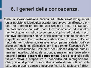 In ogni caso l'azione etica umana vede nella mancata limitazione delle passioni da parte della volontà la causa dell'infelicità viziosa dell'animo umano e la sua possibile dannazione, terrena od ultraterrena. L'uomo non viene visto come parte perfetta di una natura sommamente perfetta nel suo orizzonte di razionalità. La posizione speculativa di Spinoza – al contrario – pone l'anima e le azioni dell'uomo in quest'ambiente ed in questa dimensione. Dice, infatti, Spinoza: “Nella natura nulla accade che possa essere attribuito a un suo vizio; infatti la natura è sempre la stessa e la sua virtù e potenza di agire è ovunque una sola e medesima. ... Quindi gli Affetti dell'odio, dell'ira, dell'invidia ecc., in sé considerati, derivano dalla stessa necessità e virtù della natura, come le altre singole cose; ...”. ( Etica , pref. III). Ora l'effetto sentimentale e di sensibilità interno e prossimo, dovuto all'emozione, si propone come affetto positivo o negativo, guidato dal desiderio o dalla paura e dalla stessa volontà razionale, secondo una semplice quadratura fondamentale.  