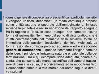 Secondo Spinoza ogni cosa tende infatti a perseverare nel proprio essere. Questo  sforzo  di autoconservazione ( conatus ) costituisce l'essenza attuale della cosa stessa.  È  il rapporto fra idealità e ragione. Quando si riferisce all'idealità sola esso vale come  volontà  razionale, mentre quando si riferisce al rapporto nella sua interezza esso si determina come  appetito . Quando l'appetito raggiunge il livello della consapevolezza diviene  cupidità . In questo modo l'idea può essere adeguata e produrre l'azione, oppure non essere adeguata e mostrarsi solo come passione. In questo processo di apertura si possono raggiungere livelli superiori – ed allora l'affetto intrinseco è quello della  letizia  – oppure inferiori – ed allora l'affetto intrinseco è quello della  tristezza  – rispetto al grado nel quale ci si trova. Tanto il primo tipo di affetto apre l'animo alla grandezza ed alla sublimità, rendendolo consapevole del proprio bene (utile e giovevole), quanto il secondo lo chiude e lo dirige verso il proprio male (dannoso ed inutile).   