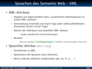 Sprachen des Semantic Web - XML

    ●
        XML-Attribute
          –   Angabe von Eigenschaften bzw. zusätzlichen Informationen zu
              einem XML-Element
          –   Verwendung innerhalb von Start-Tags oder selbstschließenden
              Elementen (nicht in End-Tags)
          –   Namen der Attribute sind ebenfalls XML-Namen
                  → selbe syntaktische Einschränkungen
          –   Beispiel:
                  <Person status=”Lehrbeauftragter”>Steffen Schloenvoigt</Person>
    ●   Spezielles Attribut xml:lang
          –   Vordefiniert in XML
          –   Spezifiziert die Sprache eines Elements
          –   Werte sind die üblichen Ländercodes (de, en, fr, it, … )


Semantic Web Technologien   Steffen Schlönvoigt, HTWG Konstanz, Sommersemester 2011   XML
 