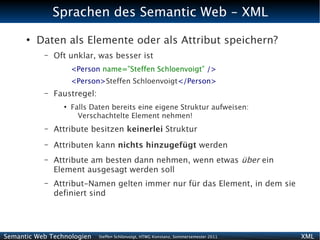 Sprachen des Semantic Web - XML
      ●
          Daten als Elemente oder als Attribut speichern?
           –   Oft unklar, was besser ist
                     <Person name=”Steffen Schloenvoigt” />
                     <Person>Steffen Schloenvoigt</Person>
           –   Faustregel:
                 ●
                     Falls Daten bereits eine eigene Struktur aufweisen:
                       Verschachtelte Element nehmen!
           –   Attribute besitzen keinerlei Struktur
           –   Attributen kann nichts hinzugefügt werden
           –   Attribute am besten dann nehmen, wenn etwas über ein
               Element ausgesagt werden soll
           –   Attribut-Namen gelten immer nur für das Element, in dem sie
               definiert sind




Semantic Web Technologien    Steffen Schlönvoigt, HTWG Konstanz, Sommersemester 2011   XML
 