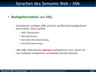Sprachen des Semantic Web - XML


      ●
          Wohlgeformtheit von XML:

           –   Syntaktisch richtiges XML wird als wellformed/wohlgeformt
               bezeichnet. Dazu gehört:
                 ●
                     XML-Deklaration
                 ●
                     Wurzelelement
                 ●
                     Korrekte Verschachtelung
                 ●
                     Korrekte Benamung

           –   Alle XML-Dokumente müssen wohlgeformt sein, damit sie
               von Software problemlos verarbeitet werden können




Semantic Web Technologien   Steffen Schlönvoigt, HTWG Konstanz, Sommersemester 2011   XML
 