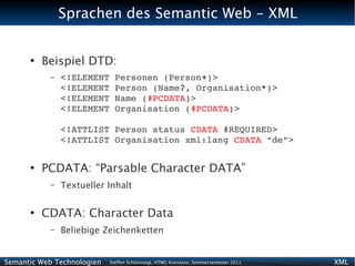 Sprachen des Semantic Web - XML


      ●
          Beispiel DTD:
           –   <!ELEMENT Personen (Person+)>
               <!ELEMENT Person (Name?, Organisation*)>
               <!ELEMENT Name (#PCDATA)>
               <!ELEMENT Organisation (#PCDATA)>

               <!ATTLIST Person status CDATA #REQUIRED>
               <!ATTLIST Organisation xml:lang CDATA “de”>

      ●
          PCDATA: “Parsable Character DATA”
           –   Textueller Inhalt

      ●
          CDATA: Character Data
           –   Beliebige Zeichenketten


Semantic Web Technologien   Steffen Schlönvoigt, HTWG Konstanz, Sommersemester 2011   XML
 