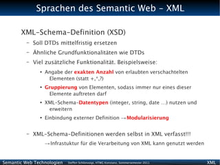 Sprachen des Semantic Web - XML

       XML-Schema-Definition (XSD)
          –   Soll DTDs mittelfristig ersetzen
          –   Ähnliche Grundfunktionalitäten wie DTDs
          –   Viel zusätzliche Funktionalität. Beispielsweise:
                ●
                    Angabe der exakten Anzahl von erlaubten verschachtelten
                     Elementen (statt +,*,?)
                ●
                    Gruppierung von Elementen, sodass immer nur eines dieser
                     Elemente auftreten darf
                ●
                    XML-Schema-Datentypen (integer, string, date …) nutzen und
                     erweitern
                ●
                    Einbindung externer Definition → Modularisierung


          –   XML-Schema-Definitionen werden selbst in XML verfasst!!!
                    → Infrastuktur für die Verarbeitung von XML kann genutzt werden


Semantic Web Technologien    Steffen Schlönvoigt, HTWG Konstanz, Sommersemester 2011   XML
 
