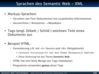 Sprachen des Semantic Web - XML

   ●
       Markup-Sprachen:
        –   Versehen von Text-Dokumenten mit zusätzlichen Informationen
        –   Auszeichnen / Annotieren → Metadaten

   ●
       Tags (engl. Etikett / Schild ) zeichnen Teile eines
       Dokuments aus

   ●
       Beispiel HTML:
        –   Formatierung z.B. mit <i> (kursiv) und <b> (fettgedruckt)
              ●   <i>Diese Vorlesung</i> hat das Thema <b>Semantic Web</b>.
              ●
                  Diese Vorlesung hat das Thema Semantic Web.
        –   HTML hat eine feste Menge von Tags (Vokabular)
        –   Programme verwenden genau diese Tags

Semantic Web Technologien   Steffen Schlönvoigt, HTWG Konstanz, Sommersemester 2011   XML
 