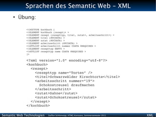 Sprachen des Semantic Web - XML
      ●
          Übung:

              <!DOCTYPE kochbuch [
              <!ELEMENT kochbuch (rezept)+ >
              <!ELEMENT rezept (rezepttyp, titel, zutat+, arbeitsschritt+) >
              <!ELEMENT titel (#PCDATA) >
              <!ELEMENT zutat (#PCDATA) >
              <!ELEMENT arbeitsschritt (#PCDATA) >
              <!ATTLIST arbeitsschritt nummer CDATA #REQUIRED >
              <!ELEMENT rezepttyp EMPTY >
              <!ATTLIST rezepttyp name CDATA #REQUIRED >
              ]>

              <?xml version=”1.0” encoding=”utf­8”?>
              <kochbuch>
                <rezept>
                  <rezepttyp name=”Torten” />
                  <titel>Schwarzwälder Kirschtorte</titel>
                  <arbeitsschritt nummer=”19”>
                    Schokostreusel draufmachen
                  </arbeitsschritt>
                  <zutat>Sahne</zutat>
                  <zutat>Schokostreusel</zutat>
                </rezept>
              </kochbuch>

Semantic Web Technologien    Steffen Schlönvoigt, HTWG Konstanz, Sommersemester 2011   XML
 