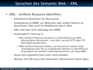 Sprachen des Semantic Web - XML

    ●
        URIs – Uniform Resource Identifiers
          –   Einheitlicher Bezeichner für Ressourcen
          –   Verwendung im WWW, um Webseiten oder andere Dateien zu
              bezeichnen. Aber auch für Webdienste oder E-Mail.
          –   URIs sind aber nicht abhängig vom WWW
          –   Ursprünglich Trennung in
                ●
                    URLs (Uniform Resource Locators) zur Identifikation von Web-
                     adressierbaren Ressourcen – also alles, was per HTTP oder FTP
                     übertragen werden kann.
                ●
                    URNs (Uniform Resource Names), um Ressourcen mittels einem
                     vorhandenem oder frei zu vergebenden Namens zu identifizieren.
                     Ursprünglich für weltweit eindeutige Bezeichner, wie etwa ISBNs
          –   Heute wird eigentlich nicht mehr unterschieden
          –   Wichtig: Eine URI muss kein Dokument referenzieren! (Kann aber)



Semantic Web Technologien    Steffen Schlönvoigt, HTWG Konstanz, Sommersemester 2011   XML
 