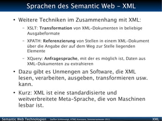 Sprachen des Semantic Web - XML
      ●
          Weitere Techniken im Zusammenhang mit XML:
           –   XSLT: Transformation von XML-Dokumenten in beliebige
               Ausgabeformate
           –   XPATH: Referenzierung von Stellen in einem XML-Dokument
               über die Angabe der auf dem Weg zur Stelle liegenden
               Elemente
           –   XQuery: Anfragesprache, mit der es möglich ist, Daten aus
               XML-Dokumenten zu extrahieren
      ●
          Dazu gibt es Unmengen an Software, die XML
          lesen, verarbeiten, ausgeben, transformieren usw.
          kann.
      ●
          Kurz: XML ist eine standardisierte und
          weitverbreitete Meta-Sprache, die von Maschinen
          lesbar ist.

Semantic Web Technologien   Steffen Schlönvoigt, HTWG Konstanz, Sommersemester 2011   XML
 