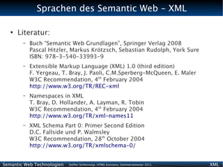 Sprachen des Semantic Web - XML

   ●
       Literatur:
        –   Buch “Semantic Web Grundlagen”, Springer Verlag 2008
            Pascal Hitzler, Markus Krötzsch, Sebastian Rudolph, York Sure
            ISBN: 978-3-540-33993-9
        –   Extensible Markup Language (XML) 1.0 (third edition)
            F. Yergeau, T. Bray, J. Paoli, C.M.Sperberg-McQueen, E. Maler
            W3C Recommendation, 4th February 2004
            http://www.w3.org/TR/REC-xml
        –   Namespaces in XML
            T. Bray, D. Hollander, A. Layman, R. Tobin
            W3C Recommendation, 4th February 2004
            http://www.w3.org/TR/xml-names11
        –   XML Schema Part 0: Primer Second Edition
            D.C. Fallside und P. Walmsley
            W3C Recommendation, 28th October 2004
            http://www.w3.org/TR/xmlschema-0/


Semantic Web Technologien   Steffen Schlönvoigt, HTWG Konstanz, Sommersemester 2011   XML
 