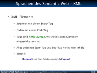 Sprachen des Semantic Web - XML


      ●
          XML-Elemente
           –   Beginnen mit einem Start-Tag

           –   Enden mit einem End-Tag

           –   Tags sind XML!-Namen, welche in spitze Klammern
               eingeschlossen sind

           –   Alles zwischen Start-Tag und End-Tag nennt man Inhalt

           –   Beispiel:

                   <Person>Steffen Schloenvoigt</Person>




Semantic Web Technologien   Steffen Schlönvoigt, HTWG Konstanz, Sommersemester 2011   XML
 