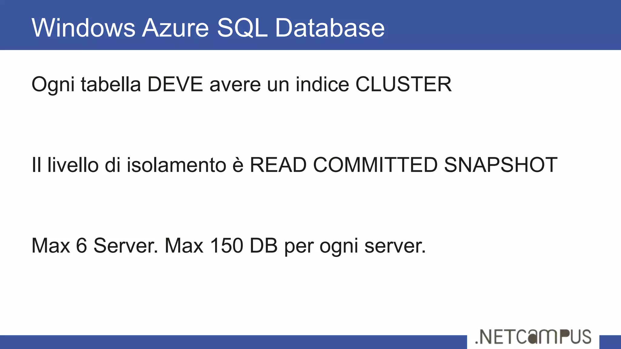 Ogni tabella DEVE avere un indice CLUSTER
Il livello di isolamento è READ COMMITTED SNAPSHOT
Max 6 Server. Max 150 DB per ogni server.
Windows Azure SQL Database
 