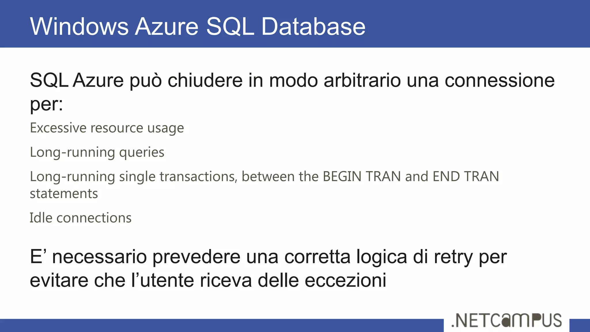 SQL Azure può chiudere in modo arbitrario una connessione
per:
Excessive resource usage
Long-running queries
Long-running single transactions, between the BEGIN TRAN and END TRAN
statements
Idle connections
E’ necessario prevedere una corretta logica di retry per
evitare che l’utente riceva delle eccezioni
Windows Azure SQL Database
 