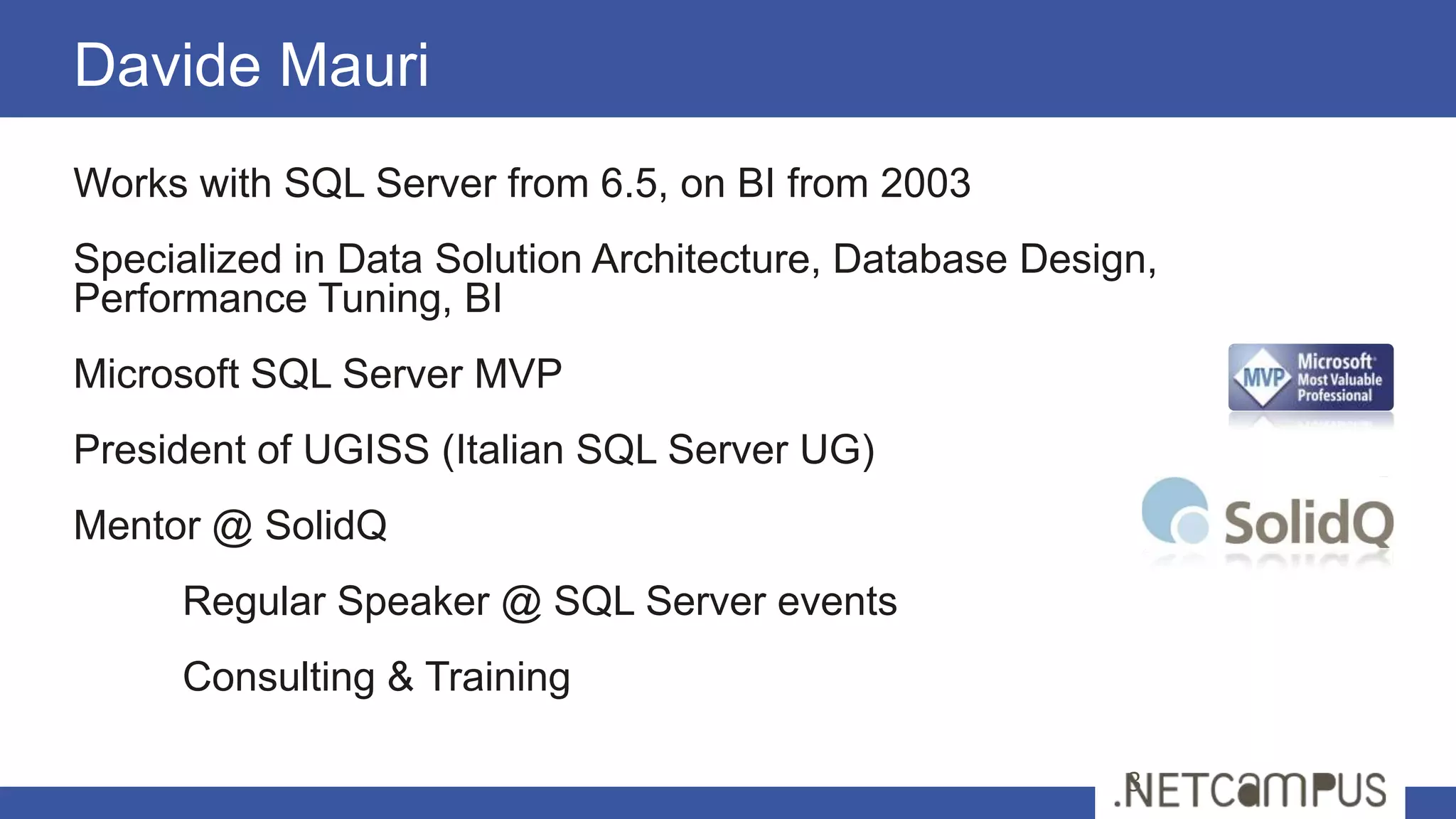 Works with SQL Server from 6.5, on BI from 2003
Specialized in Data Solution Architecture, Database Design,
Performance Tuning, BI
Microsoft SQL Server MVP
President of UGISS (Italian SQL Server UG)
Mentor @ SolidQ
Regular Speaker @ SQL Server events
Consulting & Training
Davide Mauri
3
 