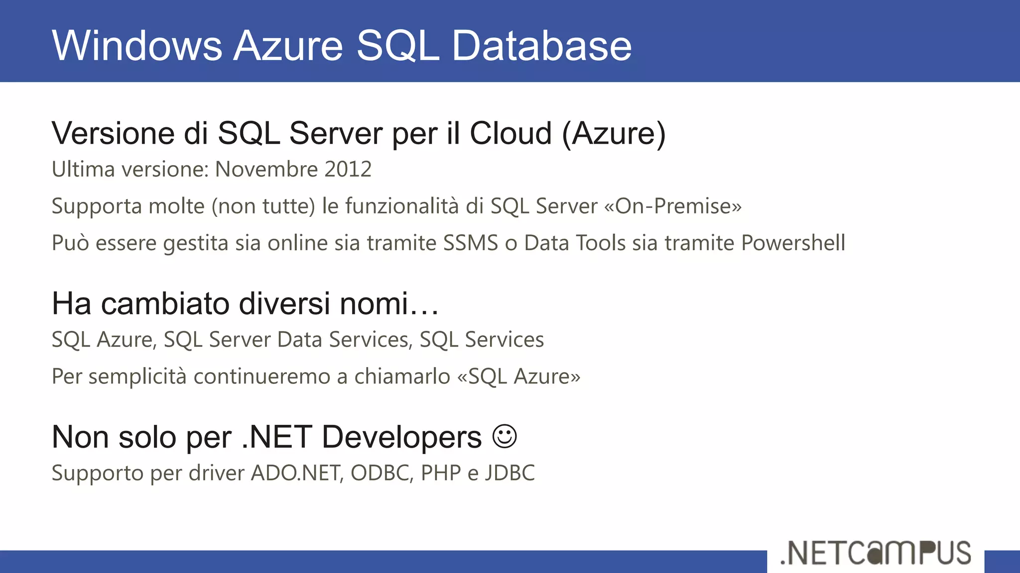 Versione di SQL Server per il Cloud (Azure)
Ultima versione: Novembre 2012
Supporta molte (non tutte) le funzionalità di SQL Server «On-Premise»
Può essere gestita sia online sia tramite SSMS o Data Tools sia tramite Powershell
Ha cambiato diversi nomi…
SQL Azure, SQL Server Data Services, SQL Services
Per semplicità continueremo a chiamarlo «SQL Azure»
Non solo per .NET Developers 
Supporto per driver ADO.NET, ODBC, PHP e JDBC
Windows Azure SQL Database
 