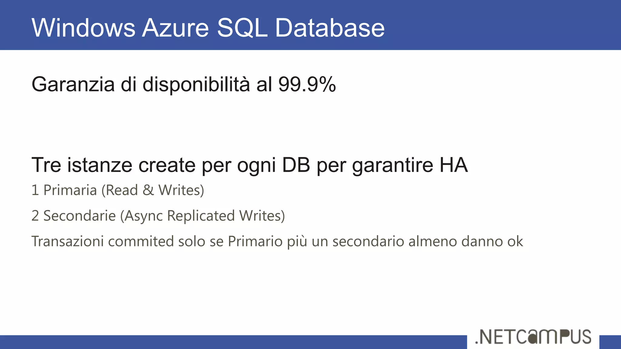 Garanzia di disponibilità al 99.9%
Tre istanze create per ogni DB per garantire HA
1 Primaria (Read & Writes)
2 Secondarie (Async Replicated Writes)
Transazioni commited solo se Primario più un secondario almeno danno ok
Windows Azure SQL Database
 