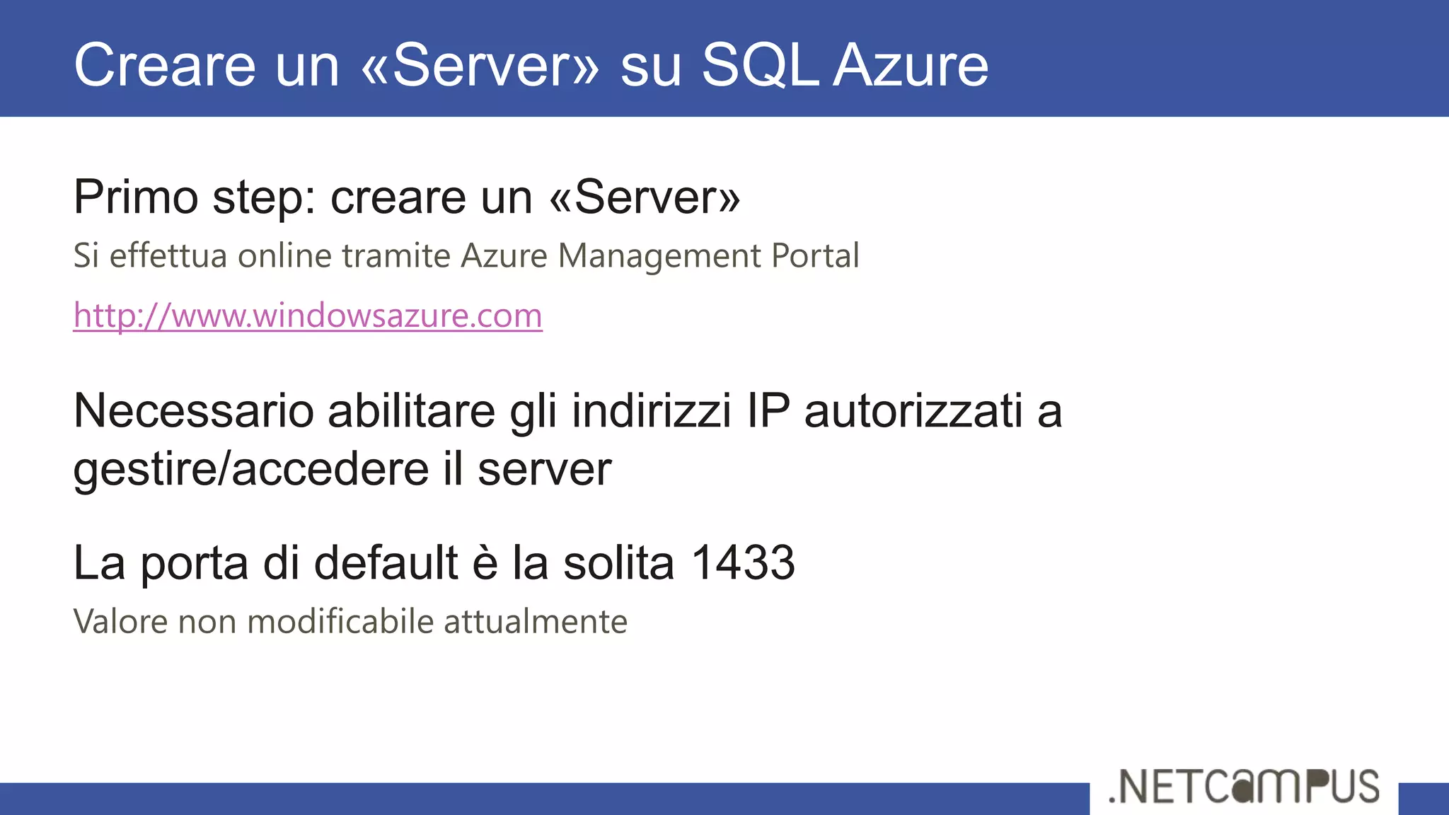 Primo step: creare un «Server»
Si effettua online tramite Azure Management Portal
http://www.windowsazure.com
Necessario abilitare gli indirizzi IP autorizzati a
gestire/accedere il server
La porta di default è la solita 1433
Valore non modificabile attualmente
Creare un «Server» su SQL Azure
 