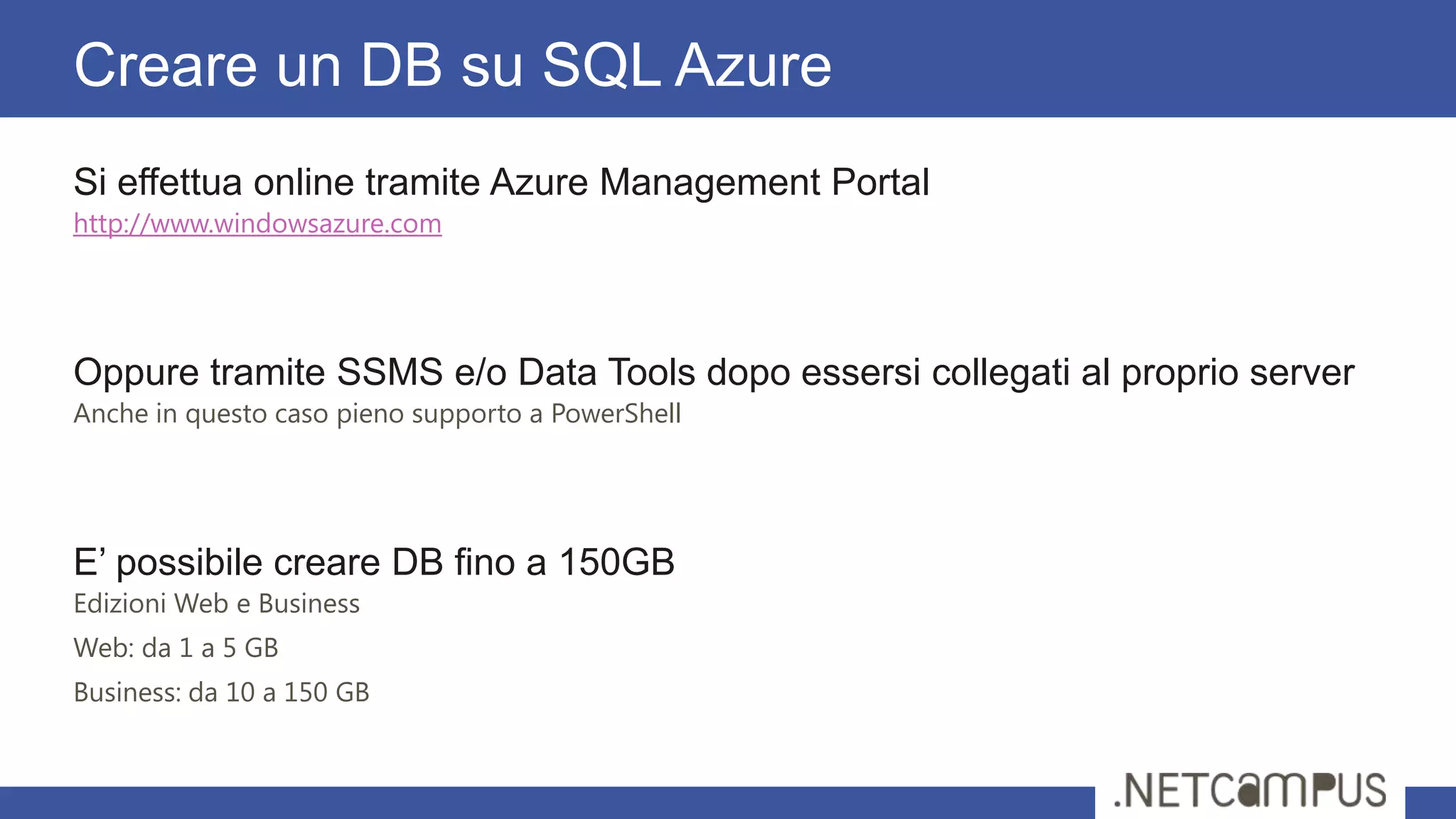 Si effettua online tramite Azure Management Portal
http://www.windowsazure.com
Oppure tramite SSMS e/o Data Tools dopo essersi collegati al proprio server
Anche in questo caso pieno supporto a PowerShell
E’ possibile creare DB fino a 150GB
Edizioni Web e Business
Web: da 1 a 5 GB
Business: da 10 a 150 GB
Creare un DB su SQL Azure
 