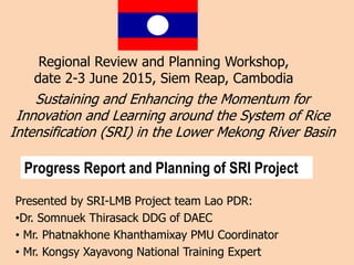 Sustaining and Enhancing the Momentum for
Innovation and Learning around the System of Rice
Intensification (SRI) in the Lower Mekong River Basin
Presented by SRI-LMB Project team Lao PDR:
•Dr. Somnuek Thirasack DDG of DAEC
• Mr. Phatnakhone Khanthamixay PMU Coordinator
• Mr. Kongsy Xayavong National Training Expert
Regional Review and Planning Workshop,
date 2-3 June 2015, Siem Reap, Cambodia
Progress Report and Planning of SRI Project
 