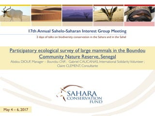 17th Annual Sahelo-Saharan Interest Group Meeting
2 days of talks on biodiversity conservation in the Sahara and in the Sahel
Participatory ecological survey of large mammals in the Boundou
Community Nature Reserve, Senegal
Abdou DIOUF, Manager – Boundou CNR ; Gabriel CAUCANAS, International SolidarityVolunteer ;
Claire CLEMENT, Consultante
May 4 – 6, 2017
 