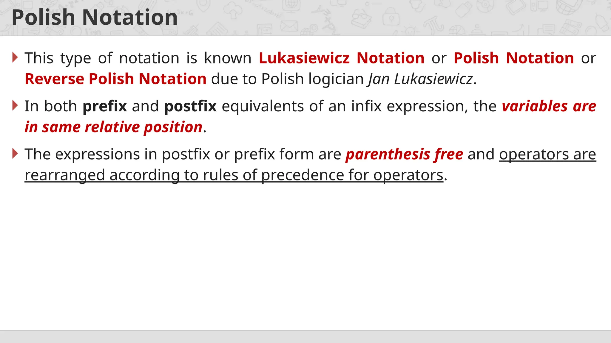 Polish Notation
 This type of notation is known Lukasiewicz Notation or Polish Notation or
Reverse Polish Notation due to Polish logician Jan Lukasiewicz.
 In both prefix and postfix equivalents of an infix expression, the variables are
in same relative position.
 The expressions in postfix or prefix form are parenthesis free and operators are
rearranged according to rules of precedence for operators.
 