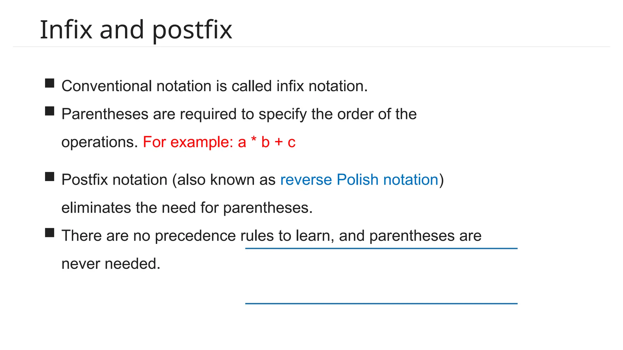 Infix and postfix
 Conventional notation is called infix notation.
 Parentheses are required to specify the order of the
operations. For example: a * b + c
 Postfix notation (also known as reverse Polish notation)
eliminates the need for parentheses.
 There are no precedence rules to learn, and parentheses are
never needed.
 