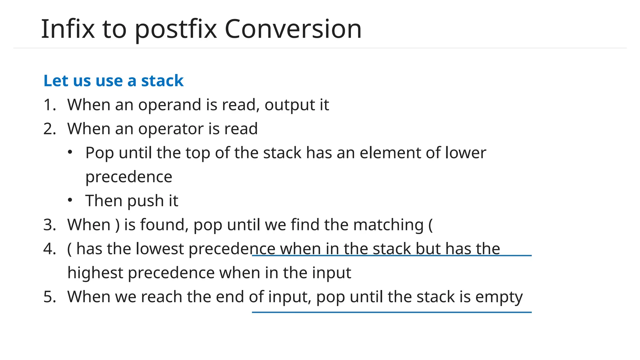 Infix to postfix Conversion
Let us use a stack
1. When an operand is read, output it
2. When an operator is read
• Pop until the top of the stack has an element of lower
precedence
• Then push it
3. When ) is found, pop until we find the matching (
4. ( has the lowest precedence when in the stack but has the
highest precedence when in the input
5. When we reach the end of input, pop until the stack is empty
 