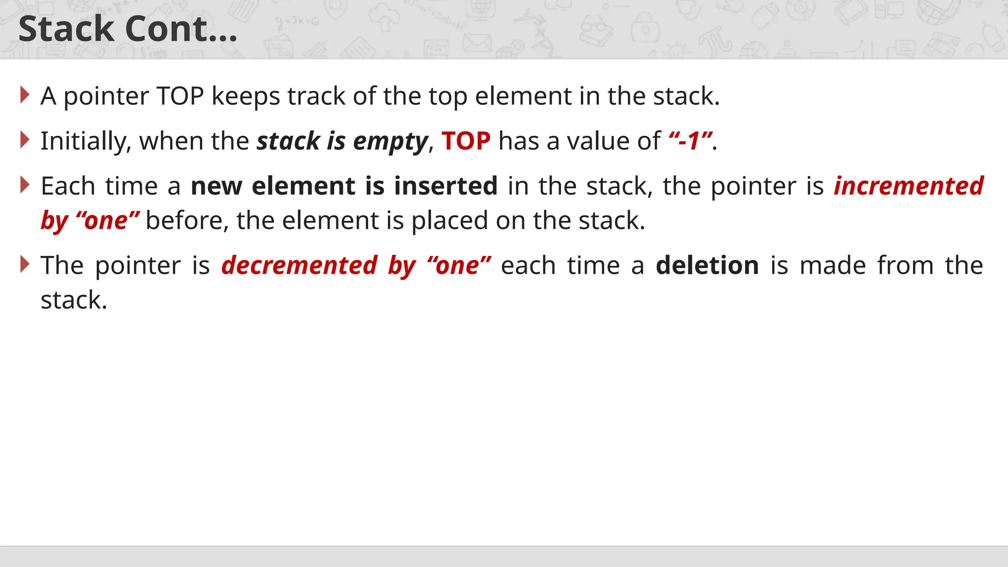 Stack Cont…
 A pointer TOP keeps track of the top element in the stack.
 Initially, when the stack is empty, TOP has a value of “-1”.
 Each time a new element is inserted in the stack, the pointer is incremented
by “one” before, the element is placed on the stack.
 The pointer is decremented by “one” each time a deletion is made from the
stack.
 