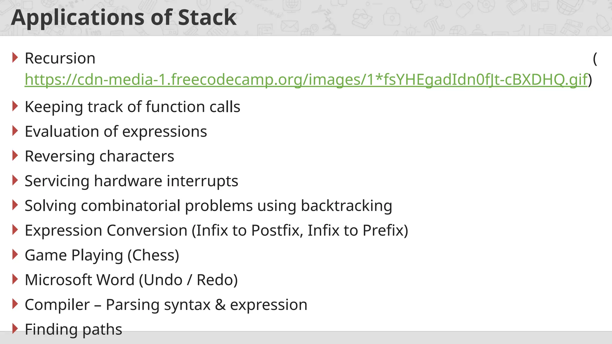 Applications of Stack
 Recursion (
https://cdn-media-1.freecodecamp.org/images/1*fsYHEgadIdn0fJt-cBXDHQ.gif)
 Keeping track of function calls
 Evaluation of expressions
 Reversing characters
 Servicing hardware interrupts
 Solving combinatorial problems using backtracking
 Expression Conversion (Infix to Postfix, Infix to Prefix)
 Game Playing (Chess)
 Microsoft Word (Undo / Redo)
 Compiler – Parsing syntax & expression
 Finding paths
 