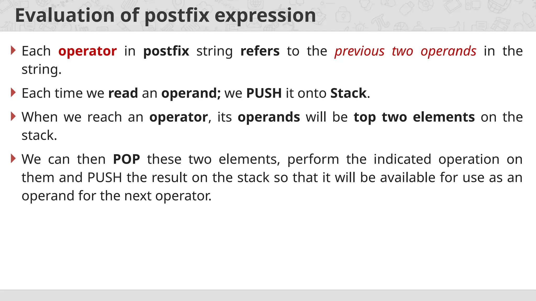 Evaluation of postfix expression
 Each operator in postfix string refers to the previous two operands in the
string.
 Each time we read an operand; we PUSH it onto Stack.
 When we reach an operator, its operands will be top two elements on the
stack.
 We can then POP these two elements, perform the indicated operation on
them and PUSH the result on the stack so that it will be available for use as an
operand for the next operator.
 