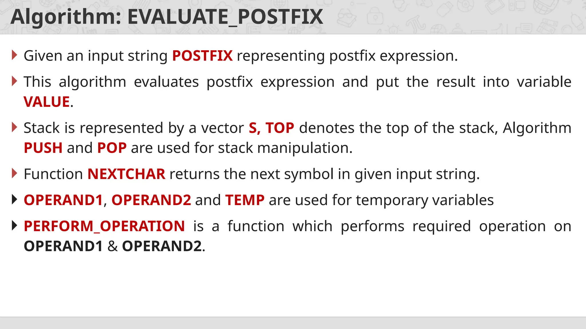 Algorithm: EVALUATE_POSTFIX
 Given an input string POSTFIX representing postfix expression.
 This algorithm evaluates postfix expression and put the result into variable
VALUE.
 Stack is represented by a vector S, TOP denotes the top of the stack, Algorithm
PUSH and POP are used for stack manipulation.
 Function NEXTCHAR returns the next symbol in given input string.
 OPERAND1, OPERAND2 and TEMP are used for temporary variables
 PERFORM_OPERATION is a function which performs required operation on
OPERAND1 & OPERAND2.
 