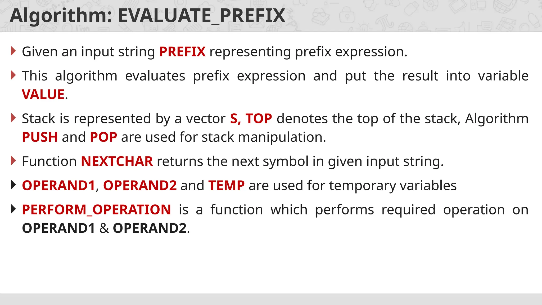 Algorithm: EVALUATE_PREFIX
 Given an input string PREFIX representing prefix expression.
 This algorithm evaluates prefix expression and put the result into variable
VALUE.
 Stack is represented by a vector S, TOP denotes the top of the stack, Algorithm
PUSH and POP are used for stack manipulation.
 Function NEXTCHAR returns the next symbol in given input string.
 OPERAND1, OPERAND2 and TEMP are used for temporary variables
 PERFORM_OPERATION is a function which performs required operation on
OPERAND1 & OPERAND2.
 