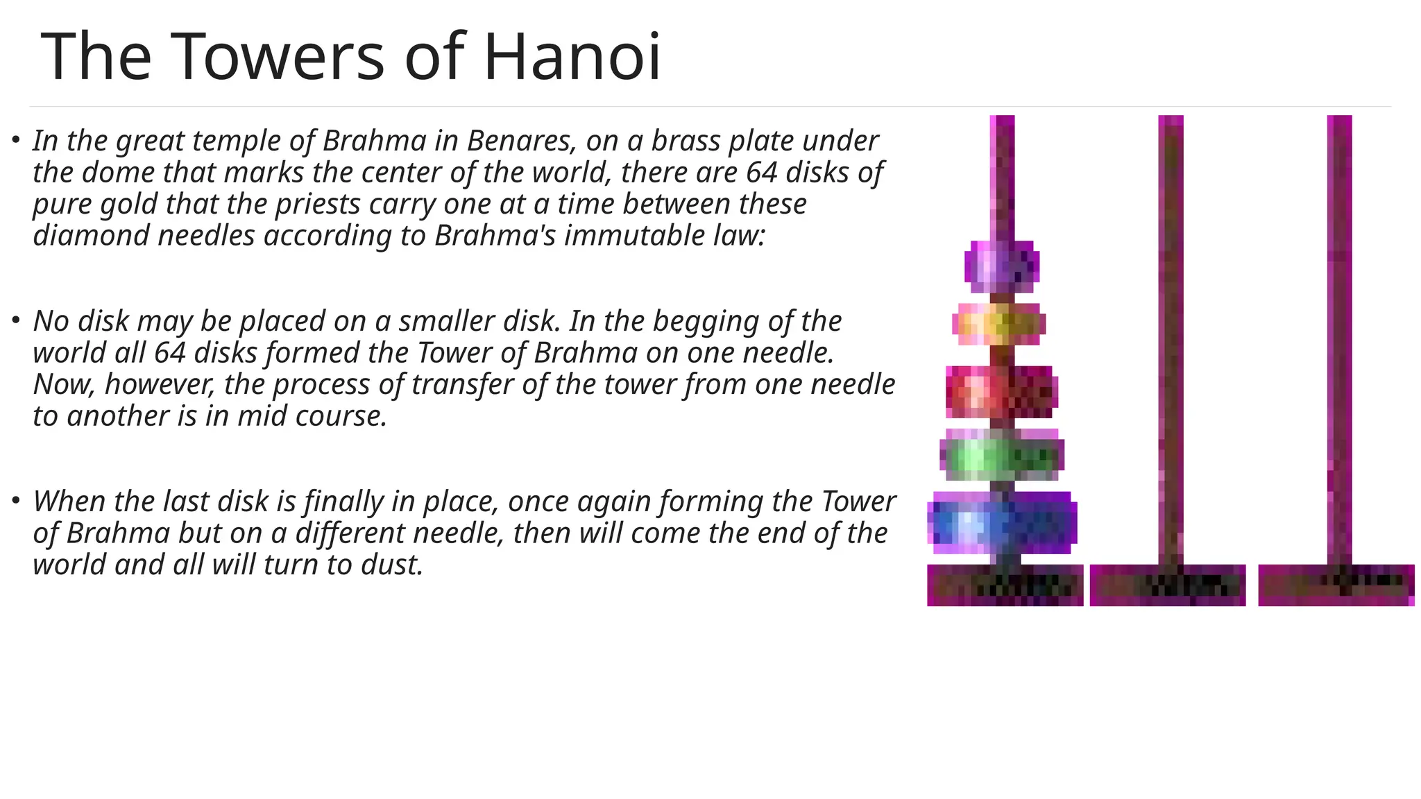 The Towers of Hanoi
• In the great temple of Brahma in Benares, on a brass plate under
the dome that marks the center of the world, there are 64 disks of
pure gold that the priests carry one at a time between these
diamond needles according to Brahma's immutable law:
• No disk may be placed on a smaller disk. In the begging of the
world all 64 disks formed the Tower of Brahma on one needle.
Now, however, the process of transfer of the tower from one needle
to another is in mid course.
• When the last disk is finally in place, once again forming the Tower
of Brahma but on a different needle, then will come the end of the
world and all will turn to dust.
 