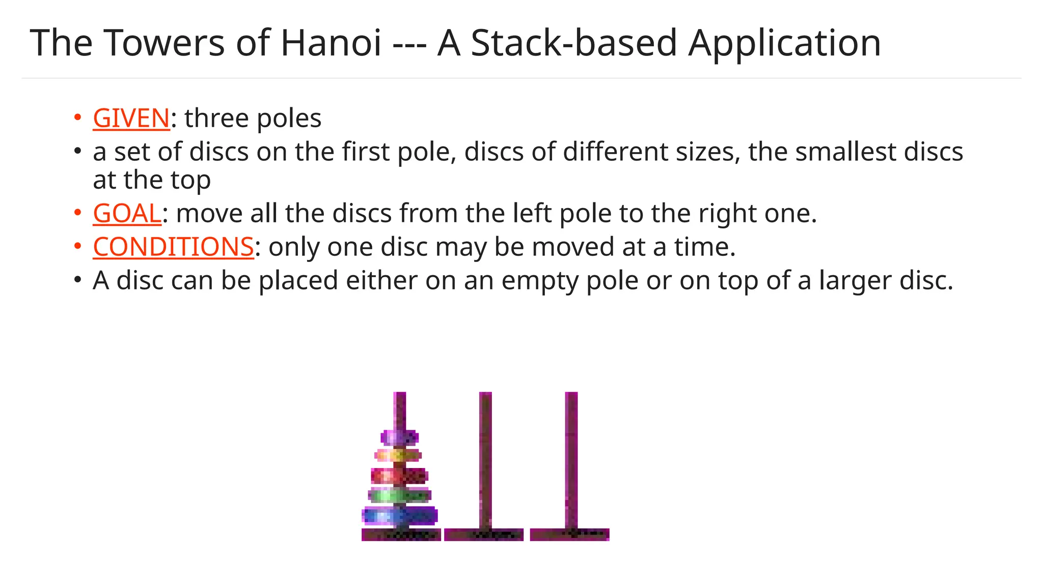 The Towers of Hanoi --- A Stack-based Application
• GIVEN: three poles
• a set of discs on the first pole, discs of different sizes, the smallest discs
at the top
• GOAL: move all the discs from the left pole to the right one.
• CONDITIONS: only one disc may be moved at a time.
• A disc can be placed either on an empty pole or on top of a larger disc.
 