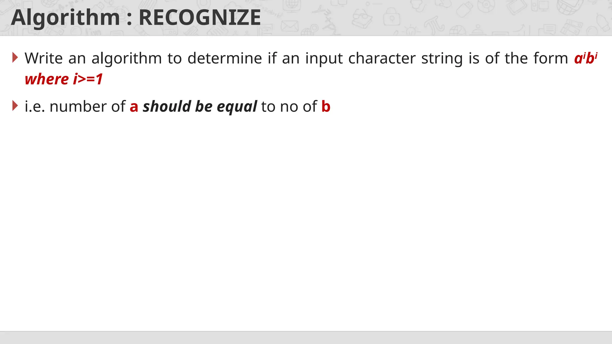 Algorithm : RECOGNIZE
 Write an algorithm to determine if an input character string is of the form ai
bi
where i>=1
 i.e. number of a should be equal to no of b
 