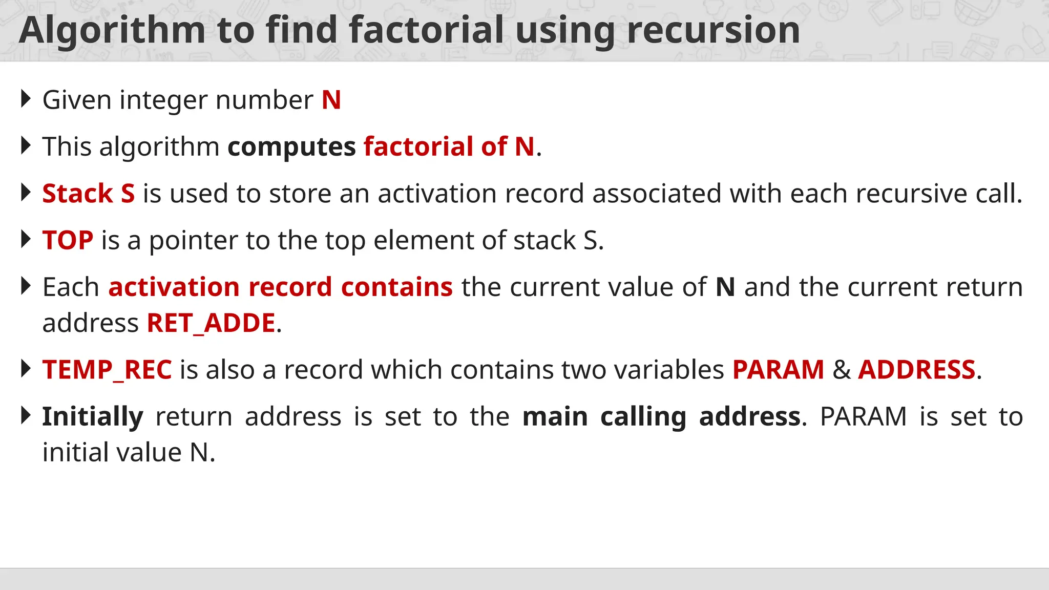 Algorithm to find factorial using recursion
 Given integer number N
 This algorithm computes factorial of N.
 Stack S is used to store an activation record associated with each recursive call.
 TOP is a pointer to the top element of stack S.
 Each activation record contains the current value of N and the current return
address RET_ADDE.
 TEMP_REC is also a record which contains two variables PARAM & ADDRESS.
 Initially return address is set to the main calling address. PARAM is set to
initial value N.
 